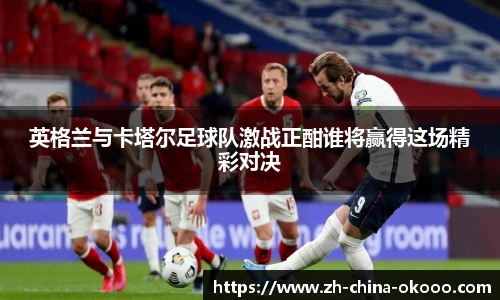 英格兰与卡塔尔足球队激战正酣谁将赢得这场精彩对决